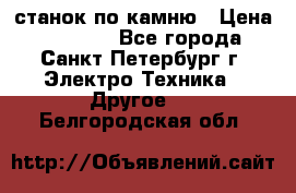 станок по камню › Цена ­ 29 000 - Все города, Санкт-Петербург г. Электро-Техника » Другое   . Белгородская обл.